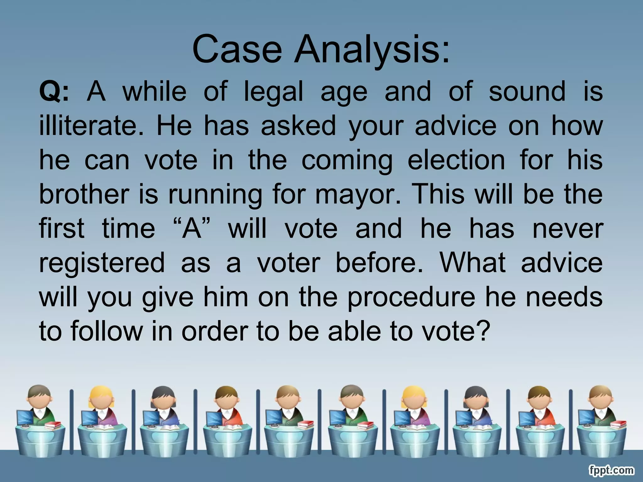 Case Analysis:
Q: A while of legal age and of sound is
illiterate. He has asked your advice on how
he can vote in the coming election for his
brother is running for mayor. This will be the
first time “A” will vote and he has never
registered as a voter before. What advice
will you give him on the procedure he needs
to follow in order to be able to vote?

 