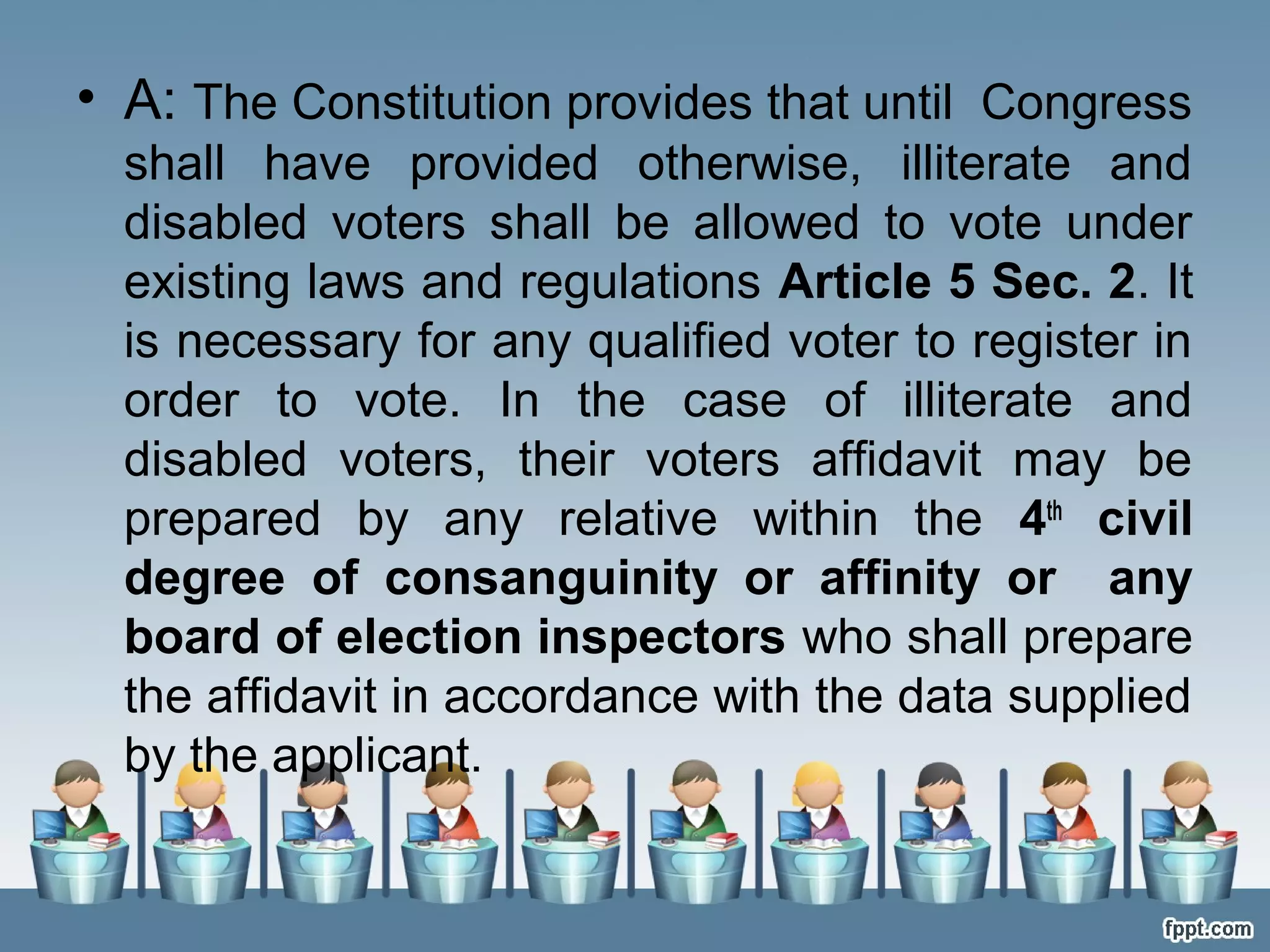 • A: The Constitution provides that until Congress
shall have provided otherwise, illiterate and
disabled voters shall be allowed to vote under
existing laws and regulations Article 5 Sec. 2. It
is necessary for any qualified voter to register in
order to vote. In the case of illiterate and
disabled voters, their voters affidavit may be
prepared by any relative within the 4th civil
degree of consanguinity or affinity or any
board of election inspectors who shall prepare
the affidavit in accordance with the data supplied
by the applicant.

 