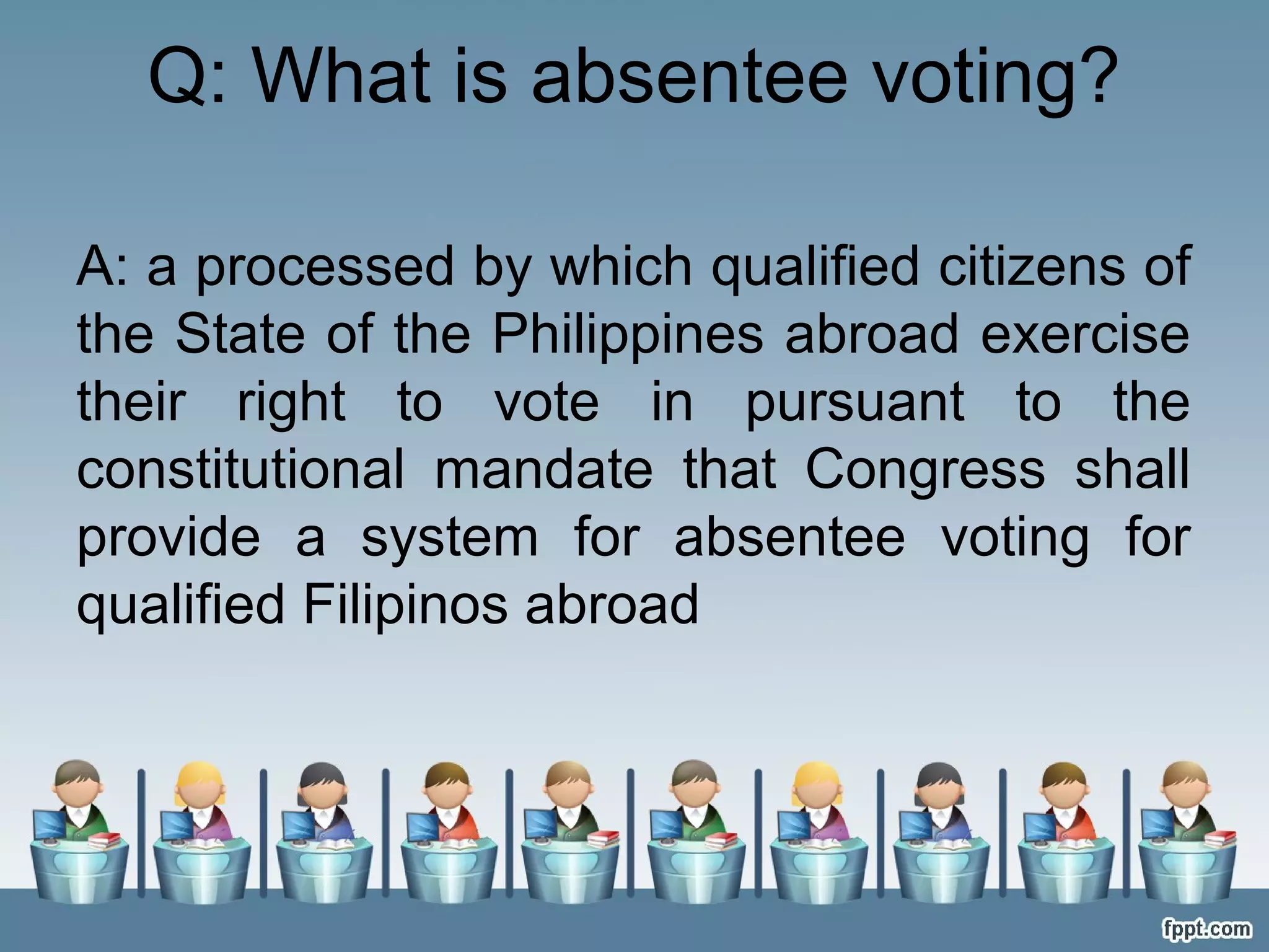Q: What is absentee voting?
A: a processed by which qualified citizens of
the State of the Philippines abroad exercise
their right to vote in pursuant to the
constitutional mandate that Congress shall
provide a system for absentee voting for
qualified Filipinos abroad

 