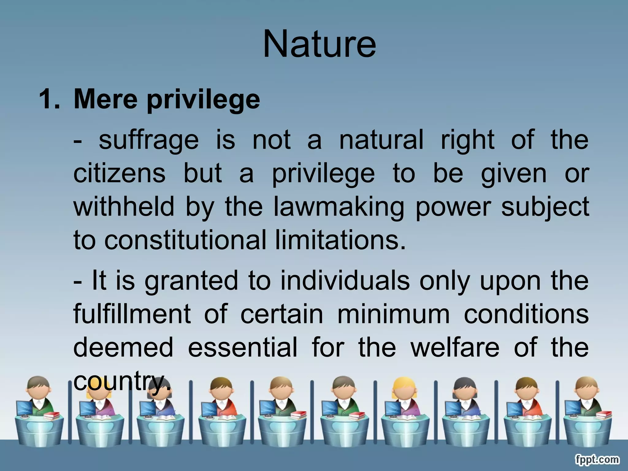 Nature
1. Mere privilege
- suffrage is not a natural right of the
citizens but a privilege to be given or
withheld by the lawmaking power subject
to constitutional limitations.
- It is granted to individuals only upon the
fulfillment of certain minimum conditions
deemed essential for the welfare of the
country.

 