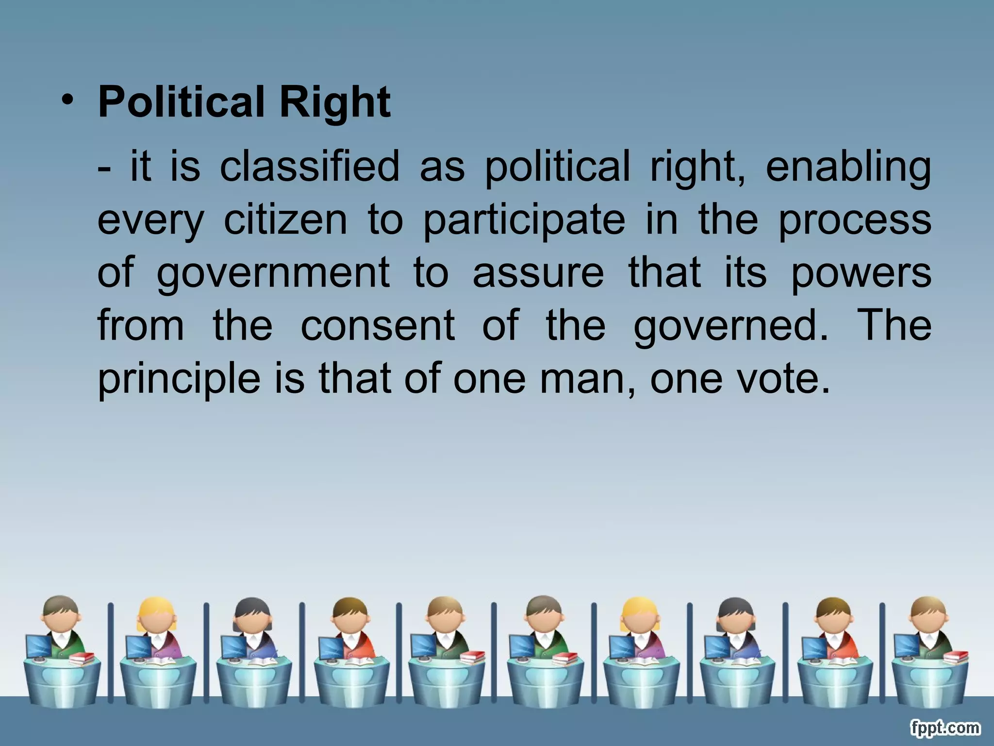 • Political Right
- it is classified as political right, enabling
every citizen to participate in the process
of government to assure that its powers
from the consent of the governed. The
principle is that of one man, one vote.

 