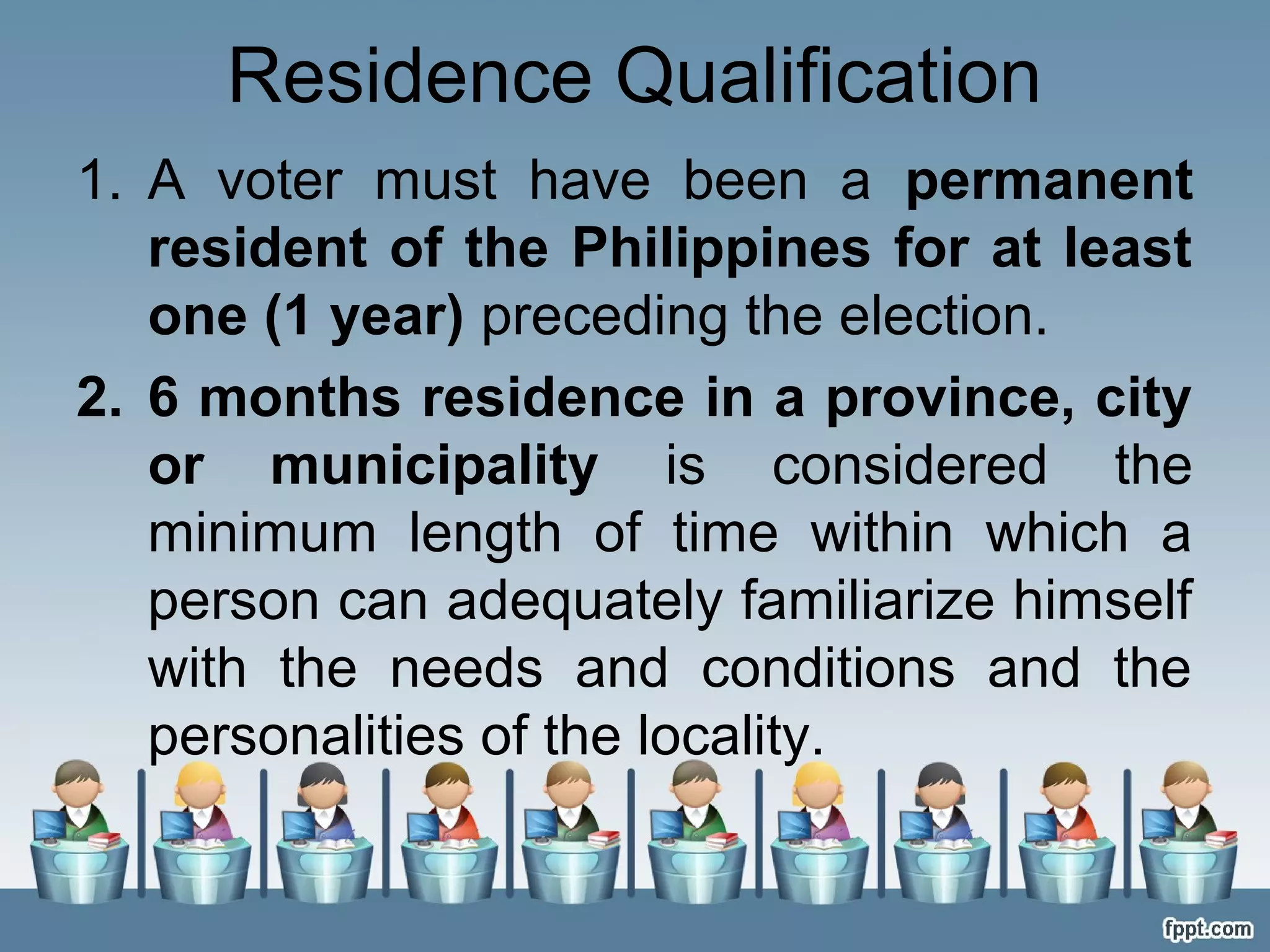 Residence Qualification
1. A voter must have been a permanent
resident of the Philippines for at least
one (1 year) preceding the election.
2. 6 months residence in a province, city
or municipality is considered the
minimum length of time within which a
person can adequately familiarize himself
with the needs and conditions and the
personalities of the locality.

 