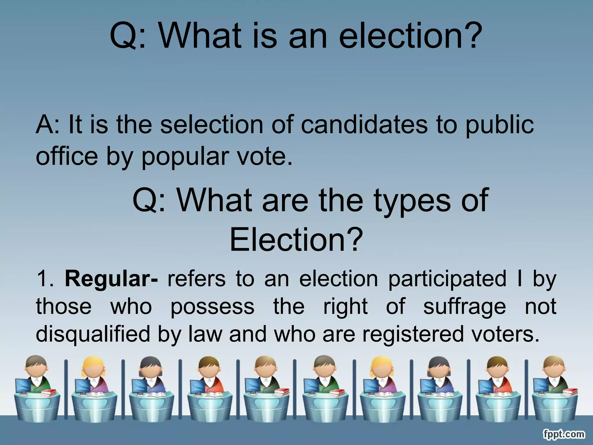 Q: What is an election?
A: It is the selection of candidates to public
office by popular vote.

Q: What are the types of
Election?
1. Regular- refers to an election participated I by
those who possess the right of suffrage not
disqualified by law and who are registered voters.

 