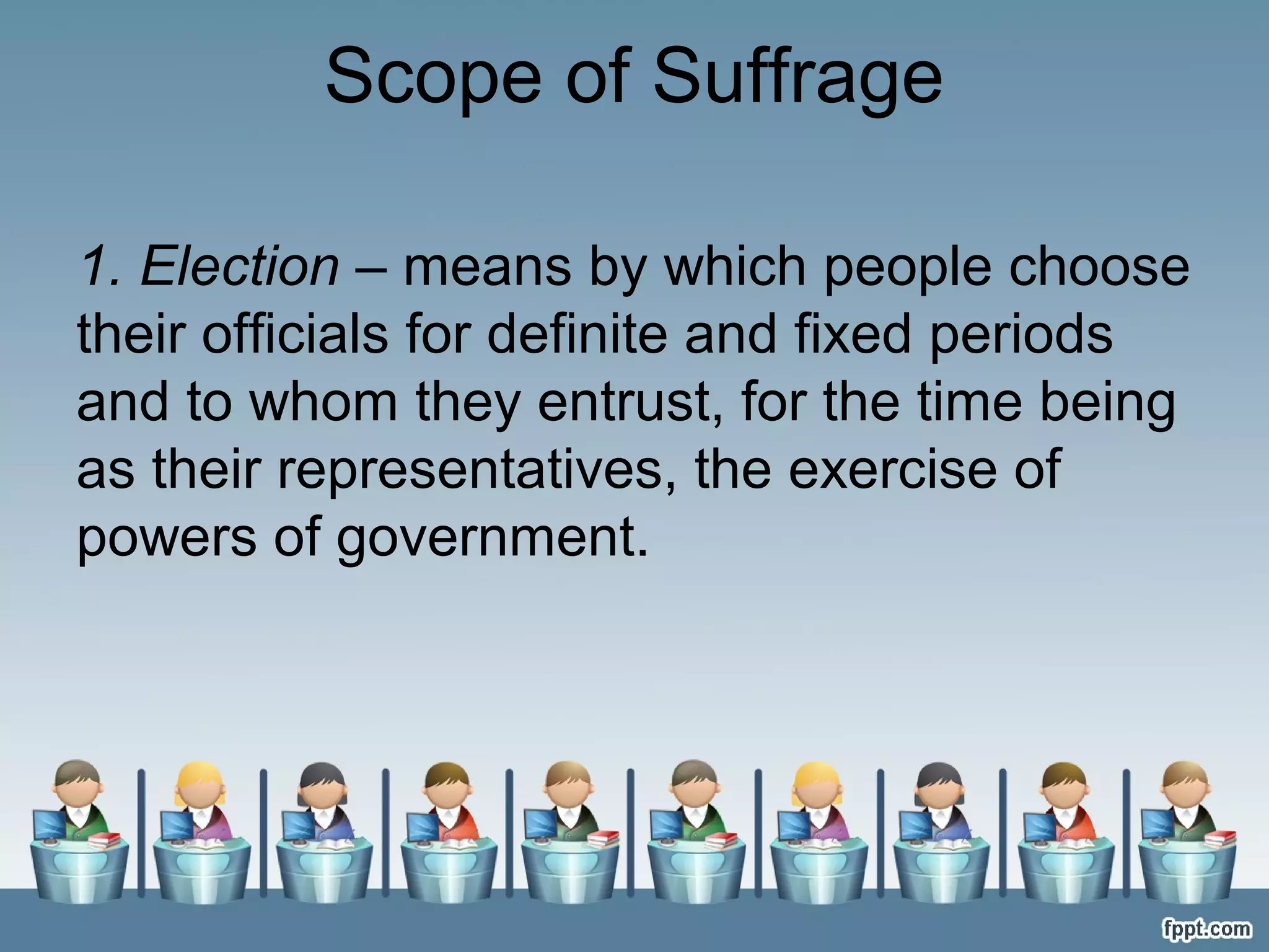 Scope of Suffrage
1. Election – means by which people choose
their officials for definite and fixed periods
and to whom they entrust, for the time being
as their representatives, the exercise of
powers of government.

 