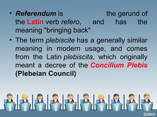 • Referendum is the gerund of
the Latin verb refero, and has the
meaning "bringing back"
• The term plebiscite has a generally similar
meaning in modern usage, and comes
from the Latin plebiscita, which originally
meant a decree of the Concilium Plebis
(Plebeian Council)
 
