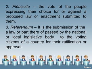 2. Plébiscite – the vote of the people
expressing their choice for or against a
proposed law or enactment submitted to
them.
3. Referendum – It is the submission of the
a law or part there of passed by the national
or local legislative body to the voting
citizens of a country for their ratification or
approval.
 