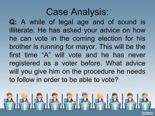 Case Analysis:
Q: A while of legal age and of sound is
illiterate. He has asked your advice on how
he can vote in the coming election for his
brother is running for mayor. This will be the
first time “A” will vote and he has never
registered as a voter before. What advice
will you give him on the procedure he needs
to follow in order to be able to vote?
 