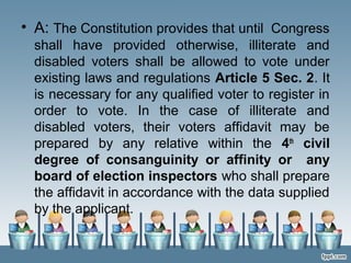 • A: The Constitution provides that until Congress
shall have provided otherwise, illiterate and
disabled voters shall be allowed to vote under
existing laws and regulations Article 5 Sec. 2. It
is necessary for any qualified voter to register in
order to vote. In the case of illiterate and
disabled voters, their voters affidavit may be
prepared by any relative within the 4th
civil
degree of consanguinity or affinity or any
board of election inspectors who shall prepare
the affidavit in accordance with the data supplied
by the applicant.
 