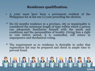 Residence qualification.
• A voter must have been a permanent resident of the
Philippines for at list one (1) year preceding the election.
 Six (6) months residence in a province, city or municipality is
considered the minimum length of time within which a person
can adequately familiarize himself with the needs and
conditions and the personalities of locality. Giving him a right
to vote before period, it is contended, will return in
unpurposive and mechanical voting.
 The requirement as to residence is desirable in order that
registration list may be prepared and check in ample time to
prevent fraud.
 