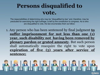 Persons disqualified to
vote.
The responsibilities of determining who may be “disqualified by law” and, therefore, may be
precluded for exercising the right suffrage, is left by the constitution to congress. As to who
are disqualified to vote, the law enumerates them as follow:
1. Any person who has been sentenced by final judgment to
suffer imprisonment for not less than one (1)
year, such disability not having been removed by
plenary pardon or grated amnesty. But such person
shall automatically reacquire the right to vote upon
expiration of five (5) years after service of
sentence;
 