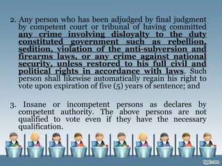 2. Any person who has been adjudged by final judgment
by competent court or tribunal of having committed
any crime involving disloyalty to the duty
constituted government such as rebellion,
sedition, violation of the anti-subversion and
firearms laws, or any crime against national
security, unless restored to his full civil and
political rights in accordance with laws. Such
person shall likewise automatically regain his right to
vote upon expiration of five (5) years of sentence; and
3. Insane or incompetent persons as declares by
competent authority. The above persons are not
qualified to vote even if they have the necessary
qualification.
 