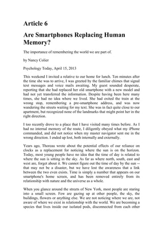 Article 6
Are Smartphones Replacing Human
Memory?
The importance of remembering the world we are part of.
by Nancy Colier
Psychology Today, April 15, 2013
This weekend I invited a relative to our home for lunch. Ten minutes after
the time she was to arrive, I was greeted by the familiar chimes that signal
text messages and voice mails awaiting. My guest sounded desperate,
reporting that she had replaced her old smartphone with a new model and
had not yet transferred the information. Despite having been here many
times, she had no idea where we lived. She had exited the train at the
wrong stop, remembering a pre-smartphone address, and was now
wandering the streets waiting for my text. She was in fact quite close to our
apartment, but recognized none of the landmarks that might point her in the
right direction.
I too recently drove to a place that I have visited many times before. As I
had no internal memory of the route, I diligently obeyed what my iPhone
commanded, and did not notice when my master navigator sent me in the
wrong direction. I ended up lost, both internally and externally.
Years ago, Thoreau wrote about the potential effects of our reliance on
clocks as a replacement for noticing where the sun is on the horizon.
Today, most young people have no idea that the time of day is related to
where the sun is sitting in the sky. As far as where north, south, east and
west are, forget about it. We cannot figure out the time of day by the sun --
that may not be a disaster, but we have lost the awareness that a link
between the two even exists. Time is simply a number that appears on our
smartphone's home screen, and has been removed entirely from its
relationship with nature and the universe as a whole.
When you glance around the streets of New York, most people are staring
into a small screen. Few are gazing up at other people, the sky, the
buildings, flowers or anything else. We are not noticing where we are, not
aware of where we exist in relationship with the world. We are becoming a
species that lives inside our isolated pods, disconnected from each other
 