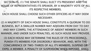 SECTION 16. (1) THE SENATE SHALL ELECT ITS PRESIDENT AND THE
HOUSE OF REPRESENTATIVES ITS SPEAKER, BY A MAJORITY VOTE OF ALL
ITS RESPECTIVE MEMBERS.
EACH HOUSE SHALL CHOOSE SUCH OTHER OFFICERS AS IT MAY DEEM
NECESSARY.
(2) A MAJORITY OF EACH HOUSE SHALL CONSTITUTE A QUORUM TO DO
BUSINESS, BUT A SMALLER NUMBER MAY ADJOURN FROM DAY TO DAY
AND MAY COMPEL THE ATTENDANCE OF ABSENT MEMBERS IN SUCH
MANNER, AND UNDER SUCH PENALTIES, AS SUCH HOUSE MAY PROVIDE.
(3) EACH HOUSE MAY DETERMINE THE RULES OF ITS PROCEEDINGS,
PUNISH ITS MEMBERS FOR DISORDERLY BEHAVIOR, AND, WITH THE
CONCURRENCE OF TWO-THIRDS OF ALL ITS MEMBERS, SUSPEND OR
EXPEL A MEMBER. A PENALTY OF SUSPENSION, WHEN IMPOSED, SHALL
 