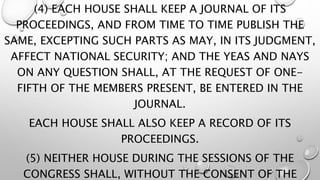 (4) EACH HOUSE SHALL KEEP A JOURNAL OF ITS
PROCEEDINGS, AND FROM TIME TO TIME PUBLISH THE
SAME, EXCEPTING SUCH PARTS AS MAY, IN ITS JUDGMENT,
AFFECT NATIONAL SECURITY; AND THE YEAS AND NAYS
ON ANY QUESTION SHALL, AT THE REQUEST OF ONE-
FIFTH OF THE MEMBERS PRESENT, BE ENTERED IN THE
JOURNAL.
EACH HOUSE SHALL ALSO KEEP A RECORD OF ITS
PROCEEDINGS.
(5) NEITHER HOUSE DURING THE SESSIONS OF THE
CONGRESS SHALL, WITHOUT THE CONSENT OF THE
 