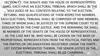 SECTION 17. THE SENATE AND THE HOUSE OF REPRESENTATIVES
SHALL EACH HAVE AN ELECTORAL TRIBUNAL WHICH SHALL BE THE
SOLE JUDGE OF ALL CONTESTS RELATING TO THE ELECTION,
RETURNS, AND QUALIFICATIONS OF THEIR RESPECTIVE MEMBERS.
EACH ELECTORAL TRIBUNAL SHALL BE COMPOSED OF NINE MEMBERS,
THREE OF WHOM SHALL BE JUSTICES OF THE SUPREME COURT TO BE
DESIGNATED BY THE CHIEF JUSTICE, AND THE REMAINING SIX SHALL
BE MEMBERS OF THE SENATE OR THE HOUSE OF REPRESENTATIVES,
AS THE CASE MAY BE, WHO SHALL BE CHOSEN ON THE BASIS OF
PROPORTIONAL REPRESENTATION FROM THE POLITICAL PARTIES AND
THE PARTIES OR ORGANIZATIONS REGISTERED UNDER THE PARTY-
LIST SYSTEM REPRESENTED THEREIN. THE SENIOR JUSTICE IN THE
ELECTORAL TRIBUNAL SHALL BE ITS CHAIRMAN.
 