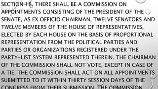 SECTION 18. THERE SHALL BE A COMMISSION ON
APPOINTMENTS CONSISTING OF THE PRESIDENT OF THE
SENATE, AS EX OFFICIO CHAIRMAN, TWELVE SENATORS AND
TWELVE MEMBERS OF THE HOUSE OF REPRESENTATIVES,
ELECTED BY EACH HOUSE ON THE BASIS OF PROPORTIONAL
REPRESENTATION FROM THE POLITICAL PARTIES AND
PARTIES OR ORGANIZATIONS REGISTERED UNDER THE
PARTY-LIST SYSTEM REPRESENTED THEREIN. THE CHAIRMAN
OF THE COMMISSION SHALL NOT VOTE, EXCEPT IN CASE OF
A TIE. THE COMMISSION SHALL ACT ON ALL APPOINTMENTS
SUBMITTED TO IT WITHIN THIRTY SESSION DAYS OF THE
 