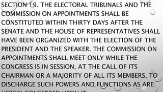 SECTION 19. THE ELECTORAL TRIBUNALS AND THE
COMMISSION ON APPOINTMENTS SHALL BE
CONSTITUTED WITHIN THIRTY DAYS AFTER THE
SENATE AND THE HOUSE OF REPRESENTATIVES SHALL
HAVE BEEN ORGANIZED WITH THE ELECTION OF THE
PRESIDENT AND THE SPEAKER. THE COMMISSION ON
APPOINTMENTS SHALL MEET ONLY WHILE THE
CONGRESS IS IN SESSION, AT THE CALL OF ITS
CHAIRMAN OR A MAJORITY OF ALL ITS MEMBERS, TO
DISCHARGE SUCH POWERS AND FUNCTIONS AS ARE
 