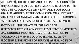 SECTION 20. THE RECORDS AND BOOKS OF ACCOUNTS OF
THE CONGRESS SHALL BE PRESERVED AND BE OPEN TO THE
PUBLIC IN ACCORDANCE WITH LAW, AND SUCH BOOKS
SHALL BE AUDITED BY THE COMMISSION ON AUDIT WHICH
SHALL PUBLISH ANNUALLY AN ITEMIZED LIST OF AMOUNTS
PAID TO AND EXPENSES INCURRED FOR EACH MEMBER.
SECTION 21. THE SENATE OR THE HOUSE OF
REPRESENTATIVES OR ANY OF ITS RESPECTIVE COMMITTEES
MAY CONDUCT INQUIRIES IN AID OF LEGISLATION IN
ACCORDANCE WITH ITS DULY PUBLISHED RULES OF
PROCEDURE. THE RIGHTS OF PERSONS APPEARING IN OR
 