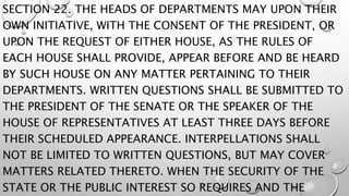 SECTION 22. THE HEADS OF DEPARTMENTS MAY UPON THEIR
OWN INITIATIVE, WITH THE CONSENT OF THE PRESIDENT, OR
UPON THE REQUEST OF EITHER HOUSE, AS THE RULES OF
EACH HOUSE SHALL PROVIDE, APPEAR BEFORE AND BE HEARD
BY SUCH HOUSE ON ANY MATTER PERTAINING TO THEIR
DEPARTMENTS. WRITTEN QUESTIONS SHALL BE SUBMITTED TO
THE PRESIDENT OF THE SENATE OR THE SPEAKER OF THE
HOUSE OF REPRESENTATIVES AT LEAST THREE DAYS BEFORE
THEIR SCHEDULED APPEARANCE. INTERPELLATIONS SHALL
NOT BE LIMITED TO WRITTEN QUESTIONS, BUT MAY COVER
MATTERS RELATED THERETO. WHEN THE SECURITY OF THE
STATE OR THE PUBLIC INTEREST SO REQUIRES AND THE
 