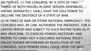 SECTION 23. (1) THE CONGRESS, BY A VOTE OF TWO-
THIRDS OF BOTH HOUSES IN JOINT SESSION ASSEMBLED,
VOTING SEPARATELY, SHALL HAVE THE SOLE POWER TO
DECLARE THE EXISTENCE OF A STATE OF WAR.
(2) IN TIMES OF WAR OR OTHER NATIONAL EMERGENCY, THE
CONGRESS MAY, BY LAW, AUTHORIZE THE PRESIDENT, FOR A
LIMITED PERIOD AND SUBJECT TO SUCH RESTRICTIONS AS IT
MAY PRESCRIBE, TO EXERCISE POWERS NECESSARY AND
PROPER TO CARRY OUT A DECLARED NATIONAL POLICY.
UNLESS SOONER WITHDRAWN BY RESOLUTION OF THE
CONGRESS, SUCH POWERS SHALL CEASE UPON THE NEXT
 
