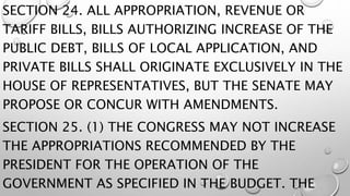 SECTION 24. ALL APPROPRIATION, REVENUE OR
TARIFF BILLS, BILLS AUTHORIZING INCREASE OF THE
PUBLIC DEBT, BILLS OF LOCAL APPLICATION, AND
PRIVATE BILLS SHALL ORIGINATE EXCLUSIVELY IN THE
HOUSE OF REPRESENTATIVES, BUT THE SENATE MAY
PROPOSE OR CONCUR WITH AMENDMENTS.
SECTION 25. (1) THE CONGRESS MAY NOT INCREASE
THE APPROPRIATIONS RECOMMENDED BY THE
PRESIDENT FOR THE OPERATION OF THE
GOVERNMENT AS SPECIFIED IN THE BUDGET. THE
 