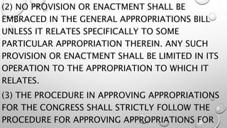 (2) NO PROVISION OR ENACTMENT SHALL BE
EMBRACED IN THE GENERAL APPROPRIATIONS BILL
UNLESS IT RELATES SPECIFICALLY TO SOME
PARTICULAR APPROPRIATION THEREIN. ANY SUCH
PROVISION OR ENACTMENT SHALL BE LIMITED IN ITS
OPERATION TO THE APPROPRIATION TO WHICH IT
RELATES.
(3) THE PROCEDURE IN APPROVING APPROPRIATIONS
FOR THE CONGRESS SHALL STRICTLY FOLLOW THE
PROCEDURE FOR APPROVING APPROPRIATIONS FOR
 