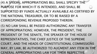 (4) A SPECIAL APPROPRIATIONS BILL SHALL SPECIFY THE
PURPOSE FOR WHICH IT IS INTENDED, AND SHALL BE
SUPPORTED BY FUNDS ACTUALLY AVAILABLE AS CERTIFIED BY
THE NATIONAL TREASURER, OR TO BE RAISED BY A
CORRESPONDING REVENUE PROPOSED THEREIN.
(5) NO LAW SHALL BE PASSED AUTHORIZING ANY TRANSFER
OF APPROPRIATIONS; HOWEVER, THE PRESIDENT, THE
PRESIDENT OF THE SENATE, THE SPEAKER OF THE HOUSE OF
REPRESENTATIVES, THE CHIEF JUSTICE OF THE SUPREME
COURT, AND THE HEADS OF CONSTITUTIONAL COMMISSIONS
MAY, BY LAW, BE AUTHORIZED TO AUGMENT ANY ITEM IN THE
GENERAL APPROPRIATIONS LAW FOR THEIR RESPECTIVE
 