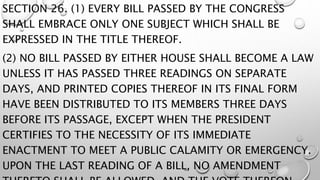 SECTION 26. (1) EVERY BILL PASSED BY THE CONGRESS
SHALL EMBRACE ONLY ONE SUBJECT WHICH SHALL BE
EXPRESSED IN THE TITLE THEREOF.
(2) NO BILL PASSED BY EITHER HOUSE SHALL BECOME A LAW
UNLESS IT HAS PASSED THREE READINGS ON SEPARATE
DAYS, AND PRINTED COPIES THEREOF IN ITS FINAL FORM
HAVE BEEN DISTRIBUTED TO ITS MEMBERS THREE DAYS
BEFORE ITS PASSAGE, EXCEPT WHEN THE PRESIDENT
CERTIFIES TO THE NECESSITY OF ITS IMMEDIATE
ENACTMENT TO MEET A PUBLIC CALAMITY OR EMERGENCY.
UPON THE LAST READING OF A BILL, NO AMENDMENT
 