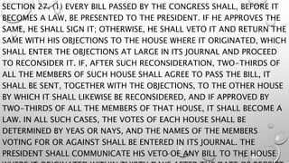 SECTION 27. (1) EVERY BILL PASSED BY THE CONGRESS SHALL, BEFORE IT
BECOMES A LAW, BE PRESENTED TO THE PRESIDENT. IF HE APPROVES THE
SAME, HE SHALL SIGN IT; OTHERWISE, HE SHALL VETO IT AND RETURN THE
SAME WITH HIS OBJECTIONS TO THE HOUSE WHERE IT ORIGINATED, WHICH
SHALL ENTER THE OBJECTIONS AT LARGE IN ITS JOURNAL AND PROCEED
TO RECONSIDER IT. IF, AFTER SUCH RECONSIDERATION, TWO-THIRDS OF
ALL THE MEMBERS OF SUCH HOUSE SHALL AGREE TO PASS THE BILL, IT
SHALL BE SENT, TOGETHER WITH THE OBJECTIONS, TO THE OTHER HOUSE
BY WHICH IT SHALL LIKEWISE BE RECONSIDERED, AND IF APPROVED BY
TWO-THIRDS OF ALL THE MEMBERS OF THAT HOUSE, IT SHALL BECOME A
LAW. IN ALL SUCH CASES, THE VOTES OF EACH HOUSE SHALL BE
DETERMINED BY YEAS OR NAYS, AND THE NAMES OF THE MEMBERS
VOTING FOR OR AGAINST SHALL BE ENTERED IN ITS JOURNAL. THE
PRESIDENT SHALL COMMUNICATE HIS VETO OF ANY BILL TO THE HOUSE
 