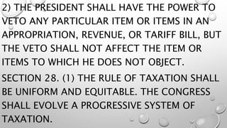 2) THE PRESIDENT SHALL HAVE THE POWER TO
VETO ANY PARTICULAR ITEM OR ITEMS IN AN
APPROPRIATION, REVENUE, OR TARIFF BILL, BUT
THE VETO SHALL NOT AFFECT THE ITEM OR
ITEMS TO WHICH HE DOES NOT OBJECT.
SECTION 28. (1) THE RULE OF TAXATION SHALL
BE UNIFORM AND EQUITABLE. THE CONGRESS
SHALL EVOLVE A PROGRESSIVE SYSTEM OF
TAXATION.
 