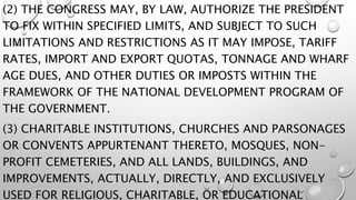 (2) THE CONGRESS MAY, BY LAW, AUTHORIZE THE PRESIDENT
TO FIX WITHIN SPECIFIED LIMITS, AND SUBJECT TO SUCH
LIMITATIONS AND RESTRICTIONS AS IT MAY IMPOSE, TARIFF
RATES, IMPORT AND EXPORT QUOTAS, TONNAGE AND WHARF
AGE DUES, AND OTHER DUTIES OR IMPOSTS WITHIN THE
FRAMEWORK OF THE NATIONAL DEVELOPMENT PROGRAM OF
THE GOVERNMENT.
(3) CHARITABLE INSTITUTIONS, CHURCHES AND PARSONAGES
OR CONVENTS APPURTENANT THERETO, MOSQUES, NON-
PROFIT CEMETERIES, AND ALL LANDS, BUILDINGS, AND
IMPROVEMENTS, ACTUALLY, DIRECTLY, AND EXCLUSIVELY
USED FOR RELIGIOUS, CHARITABLE, OR EDUCATIONAL
 