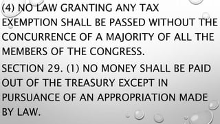 (4) NO LAW GRANTING ANY TAX
EXEMPTION SHALL BE PASSED WITHOUT THE
CONCURRENCE OF A MAJORITY OF ALL THE
MEMBERS OF THE CONGRESS.
SECTION 29. (1) NO MONEY SHALL BE PAID
OUT OF THE TREASURY EXCEPT IN
PURSUANCE OF AN APPROPRIATION MADE
BY LAW.
 