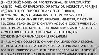 (2) NO PUBLIC MONEY OR PROPERTY SHALL BE APPROPRIATED,
APPLIED, PAID, OR EMPLOYED, DIRECTLY OR INDIRECTLY, FOR THE
USE, BENEFIT, OR SUPPORT OF ANY SECT, CHURCH,
DENOMINATION, SECTARIAN INSTITUTION, OR SYSTEM OF
RELIGION, OR OF ANY PRIEST, PREACHER, MINISTER, OR OTHER
RELIGIOUS TEACHER, OR DIGNITARY AS SUCH, EXCEPT WHEN SUCH
PRIEST, PREACHER, MINISTER, OR DIGNITARY IS ASSIGNED TO THE
ARMED FORCES, OR TO ANY PENAL INSTITUTION, OR
GOVERNMENT ORPHANAGE OR LEPROSARIUM.
(3) ALL MONEY COLLECTED ON ANY TAX LEVIED FOR A SPECIAL
PURPOSE SHALL BE TREATED AS A SPECIAL FUND AND PAID OUT
FOR SUCH PURPOSE ONLY. IF THE PURPOSE FOR WHICH A SPECIAL
 