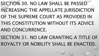 SECTION 30. NO LAW SHALL BE PASSED
INCREASING THE APPELLATE JURISDICTION
OF THE SUPREME COURT AS PROVIDED IN
THIS CONSTITUTION WITHOUT ITS ADVICE
AND CONCURRENCE.
SECTION 31. NO LAW GRANTING A TITLE OF
ROYALTY OR NOBILITY SHALL BE ENACTED.
 