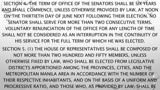 SECTION 4. THE TERM OF OFFICE OF THE SENATORS SHALL BE SIX YEARS
AND SHALL COMMENCE, UNLESS OTHERWISE PROVIDED BY LAW, AT NOON
ON THE THIRTIETH DAY OF JUNE NEXT FOLLOWING THEIR ELECTION. NO
SENATOR SHALL SERVE FOR MORE THAN TWO CONSECUTIVE TERMS.
VOLUNTARY RENUNCIATION OF THE OFFICE FOR ANY LENGTH OF TIME
SHALL NOT BE CONSIDERED AS AN INTERRUPTION IN THE CONTINUITY OF
HIS SERVICE FOR THE FULL TERM OF WHICH HE WAS ELECTED.
SECTION 5. (1) THE HOUSE OF REPRESENTATIVES SHALL BE COMPOSED OF
NOT MORE THAN TWO HUNDRED AND FIFTY MEMBERS, UNLESS
OTHERWISE FIXED BY LAW, WHO SHALL BE ELECTED FROM LEGISLATIVE
DISTRICTS APPORTIONED AMONG THE PROVINCES, CITIES, AND THE
METROPOLITAN MANILA AREA IN ACCORDANCE WITH THE NUMBER OF
THEIR RESPECTIVE INHABITANTS, AND ON THE BASIS OF A UNIFORM AND
PROGRESSIVE RATIO, AND THOSE WHO, AS PROVIDED BY LAW, SHALL BE
 