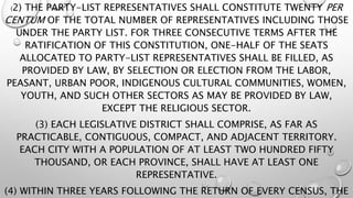 (2) THE PARTY-LIST REPRESENTATIVES SHALL CONSTITUTE TWENTY PER
CENTUM OF THE TOTAL NUMBER OF REPRESENTATIVES INCLUDING THOSE
UNDER THE PARTY LIST. FOR THREE CONSECUTIVE TERMS AFTER THE
RATIFICATION OF THIS CONSTITUTION, ONE-HALF OF THE SEATS
ALLOCATED TO PARTY-LIST REPRESENTATIVES SHALL BE FILLED, AS
PROVIDED BY LAW, BY SELECTION OR ELECTION FROM THE LABOR,
PEASANT, URBAN POOR, INDIGENOUS CULTURAL COMMUNITIES, WOMEN,
YOUTH, AND SUCH OTHER SECTORS AS MAY BE PROVIDED BY LAW,
EXCEPT THE RELIGIOUS SECTOR.
(3) EACH LEGISLATIVE DISTRICT SHALL COMPRISE, AS FAR AS
PRACTICABLE, CONTIGUOUS, COMPACT, AND ADJACENT TERRITORY.
EACH CITY WITH A POPULATION OF AT LEAST TWO HUNDRED FIFTY
THOUSAND, OR EACH PROVINCE, SHALL HAVE AT LEAST ONE
REPRESENTATIVE.
(4) WITHIN THREE YEARS FOLLOWING THE RETURN OF EVERY CENSUS, THE
 