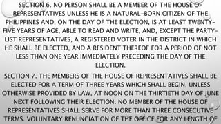 SECTION 6. NO PERSON SHALL BE A MEMBER OF THE HOUSE OF
REPRESENTATIVES UNLESS HE IS A NATURAL-BORN CITIZEN OF THE
PHILIPPINES AND, ON THE DAY OF THE ELECTION, IS AT LEAST TWENTY-
FIVE YEARS OF AGE, ABLE TO READ AND WRITE, AND, EXCEPT THE PARTY-
LIST REPRESENTATIVES, A REGISTERED VOTER IN THE DISTRICT IN WHICH
HE SHALL BE ELECTED, AND A RESIDENT THEREOF FOR A PERIOD OF NOT
LESS THAN ONE YEAR IMMEDIATELY PRECEDING THE DAY OF THE
ELECTION.
SECTION 7. THE MEMBERS OF THE HOUSE OF REPRESENTATIVES SHALL BE
ELECTED FOR A TERM OF THREE YEARS WHICH SHALL BEGIN, UNLESS
OTHERWISE PROVIDED BY LAW, AT NOON ON THE THIRTIETH DAY OF JUNE
NEXT FOLLOWING THEIR ELECTION. NO MEMBER OF THE HOUSE OF
REPRESENTATIVES SHALL SERVE FOR MORE THAN THREE CONSECUTIVE
TERMS. VOLUNTARY RENUNCIATION OF THE OFFICE FOR ANY LENGTH OF
 