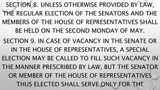 SECTION 8. UNLESS OTHERWISE PROVIDED BY LAW,
THE REGULAR ELECTION OF THE SENATORS AND THE
MEMBERS OF THE HOUSE OF REPRESENTATIVES SHALL
BE HELD ON THE SECOND MONDAY OF MAY.
SECTION 9. IN CASE OF VACANCY IN THE SENATE OR
IN THE HOUSE OF REPRESENTATIVES, A SPECIAL
ELECTION MAY BE CALLED TO FILL SUCH VACANCY IN
THE MANNER PRESCRIBED BY LAW, BUT THE SENATOR
OR MEMBER OF THE HOUSE OF REPRESENTATIVES
THUS ELECTED SHALL SERVE ONLY FOR THE
 