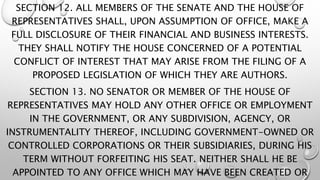 SECTION 12. ALL MEMBERS OF THE SENATE AND THE HOUSE OF
REPRESENTATIVES SHALL, UPON ASSUMPTION OF OFFICE, MAKE A
FULL DISCLOSURE OF THEIR FINANCIAL AND BUSINESS INTERESTS.
THEY SHALL NOTIFY THE HOUSE CONCERNED OF A POTENTIAL
CONFLICT OF INTEREST THAT MAY ARISE FROM THE FILING OF A
PROPOSED LEGISLATION OF WHICH THEY ARE AUTHORS.
SECTION 13. NO SENATOR OR MEMBER OF THE HOUSE OF
REPRESENTATIVES MAY HOLD ANY OTHER OFFICE OR EMPLOYMENT
IN THE GOVERNMENT, OR ANY SUBDIVISION, AGENCY, OR
INSTRUMENTALITY THEREOF, INCLUDING GOVERNMENT-OWNED OR
CONTROLLED CORPORATIONS OR THEIR SUBSIDIARIES, DURING HIS
TERM WITHOUT FORFEITING HIS SEAT. NEITHER SHALL HE BE
APPOINTED TO ANY OFFICE WHICH MAY HAVE BEEN CREATED OR
 
