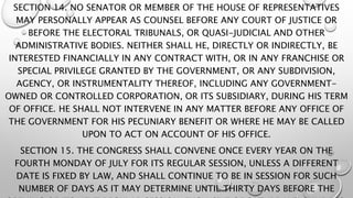 SECTION 14. NO SENATOR OR MEMBER OF THE HOUSE OF REPRESENTATIVES
MAY PERSONALLY APPEAR AS COUNSEL BEFORE ANY COURT OF JUSTICE OR
BEFORE THE ELECTORAL TRIBUNALS, OR QUASI-JUDICIAL AND OTHER
ADMINISTRATIVE BODIES. NEITHER SHALL HE, DIRECTLY OR INDIRECTLY, BE
INTERESTED FINANCIALLY IN ANY CONTRACT WITH, OR IN ANY FRANCHISE OR
SPECIAL PRIVILEGE GRANTED BY THE GOVERNMENT, OR ANY SUBDIVISION,
AGENCY, OR INSTRUMENTALITY THEREOF, INCLUDING ANY GOVERNMENT-
OWNED OR CONTROLLED CORPORATION, OR ITS SUBSIDIARY, DURING HIS TERM
OF OFFICE. HE SHALL NOT INTERVENE IN ANY MATTER BEFORE ANY OFFICE OF
THE GOVERNMENT FOR HIS PECUNIARY BENEFIT OR WHERE HE MAY BE CALLED
UPON TO ACT ON ACCOUNT OF HIS OFFICE.
SECTION 15. THE CONGRESS SHALL CONVENE ONCE EVERY YEAR ON THE
FOURTH MONDAY OF JULY FOR ITS REGULAR SESSION, UNLESS A DIFFERENT
DATE IS FIXED BY LAW, AND SHALL CONTINUE TO BE IN SESSION FOR SUCH
NUMBER OF DAYS AS IT MAY DETERMINE UNTIL THIRTY DAYS BEFORE THE
 