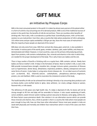 GIFT MILK
an initiative by Prayaas Corps
Milk is the most consumed product in the world. It is taken by almost every person of this planet either
in a form of a drink or by consuming one of its derived products. Milk is one of the traditional sources of
protein in the world. But, the benefits of milk do not end here. There are countless other benefits of
drinking milk. That is why, milk is considered as a perfect food. Scientifically proven, milk is of the best
solution to cure malnutrition. Even then, why a country like India where production of milk is whooping
155 million tones and per capita availability is 350 gm per day, faces the most cases of malnutrition?
Why the majority of poor people are deprived of this nectar?
Milk does not only come from cows. Milk from animals like sheep, goat, camel etc. is also available in
the market. In various parts of the world, goats, reindeer, donkeys, yaks, water buffalo, and sheep are
domesticated and milked. However, in most countries, cows are the primary milk producing animals.
Apart from proteins, milk contains carbohydrates, fats, minerals and vitamins in the ratio in which they
are needed for the proper development of the body. This is why it best suit; babies and the sick.
There is large number of benefits of drinking milk on a regular basis. Milk contains calcium. Newly born
babies are fed on mother's milk. It helps in the formation of bones. Next to mother's milk, is cow's milk.
Milk provide increased bone strength, smoother skin, stronger immune system, prevention of illnesses
such as hypertension, dental decay, dehydration, respiratory problems, obesity, osteoporosis and even
some forms of cancer. It also helps in curing some chronic diseases etc. It is an ideal source of nutrients
such as vitaminA, B12, VitaminD, calcium, carbohydrates, phosphorous, selenium, magnesium,
protein, zinc and riboflavin. Milk is used to neutralize the cholesterol content of the body.
The health benefits of milk can be achieved from drinking it directly or by consuming dairy products such
as cheese, butter, curd, clarified butter or ghee, dairy whitener, ice cream, cottage cheese or paneer,
flavored milk, or milk sweets
The deficiency of milk poses very high health risks. If a baby is deprived of milk, his bones will not be
strong enough to lift him and baby will be venerable to fracture. It also causes weakening of teeth,
cancer problems, weak immune system making a person easy prey to diseases, early aging, asthma etc.
All these factors cause premature death. One solution is to use alternative sources which can provide
these minerals and vitamins. But, a think to ponder is that in a country like India where most people are
poor enough to buy milk, how can they have other alternatives? Hence most poor people in India are
weak both physically and mentally and children face malnutrition which in most of the cases cost them
their lives.
 