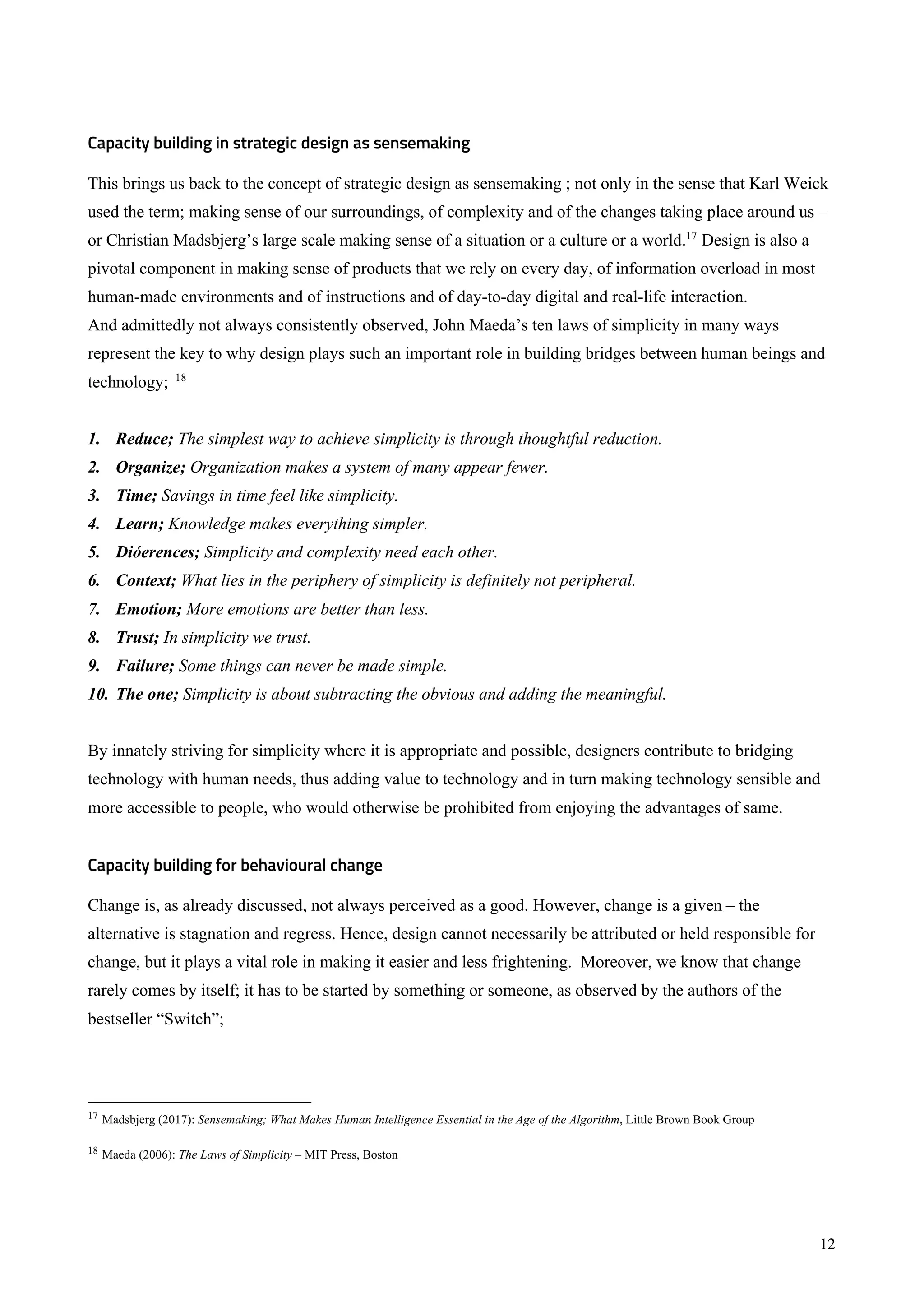 12
Capacity building in strategic design as sensemaking
This brings us back to the concept of strategic design as sensemaking ; not only in the sense that Karl Weick
used the term; making sense of our surroundings, of complexity and of the changes taking place around us –
or Christian Madsbjerg’s large scale making sense of a situation or a culture or a world.17
Design is also a
pivotal component in making sense of products that we rely on every day, of information overload in most
human-made environments and of instructions and of day-to-day digital and real-life interaction.
And admittedly not always consistently observed, John Maeda’s ten laws of simplicity in many ways
represent the key to why design plays such an important role in building bridges between human beings and
technology; 18
1. Reduce; The simplest way to achieve simplicity is through thoughtful reduction.
2. Organize; Organization makes a system of many appear fewer.
3. Time; Savings in time feel like simplicity.
4. Learn; Knowledge makes everything simpler.
5. Dióerences; Simplicity and complexity need each other.
6. Context; What lies in the periphery of simplicity is definitely not peripheral.
7. Emotion; More emotions are better than less.
8. Trust; In simplicity we trust.
9. Failure; Some things can never be made simple.
10. The one; Simplicity is about subtracting the obvious and adding the meaningful.
By innately striving for simplicity where it is appropriate and possible, designers contribute to bridging
technology with human needs, thus adding value to technology and in turn making technology sensible and
more accessible to people, who would otherwise be prohibited from enjoying the advantages of same.
Capacity building for behavioural change
Change is, as already discussed, not always perceived as a good. However, change is a given – the
alternative is stagnation and regress. Hence, design cannot necessarily be attributed or held responsible for
change, but it plays a vital role in making it easier and less frightening. Moreover, we know that change
rarely comes by itself; it has to be started by something or someone, as observed by the authors of the
bestseller “Switch”;
17 Madsbjerg (2017): Sensemaking; What Makes Human Intelligence Essential in the Age of the Algorithm, Little Brown Book Group
18 Maeda (2006): The Laws of Simplicity – MIT Press, Boston
 