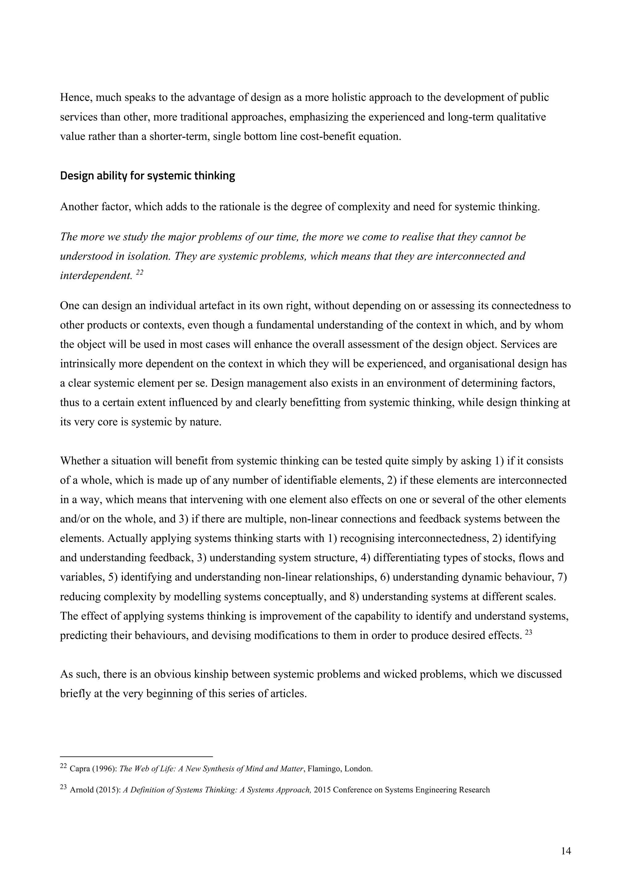 14
Hence, much speaks to the advantage of design as a more holistic approach to the development of public
services than other, more traditional approaches, emphasizing the experienced and long-term qualitative
value rather than a shorter-term, single bottom line cost-benefit equation.
Design ability for systemic thinking
Another factor, which adds to the rationale is the degree of complexity and need for systemic thinking.
The more we study the major problems of our time, the more we come to realise that they cannot be
understood in isolation. They are systemic problems, which means that they are interconnected and
interdependent. 22
One can design an individual artefact in its own right, without depending on or assessing its connectedness to
other products or contexts, even though a fundamental understanding of the context in which, and by whom
the object will be used in most cases will enhance the overall assessment of the design object. Services are
intrinsically more dependent on the context in which they will be experienced, and organisational design has
a clear systemic element per se. Design management also exists in an environment of determining factors,
thus to a certain extent influenced by and clearly benefitting from systemic thinking, while design thinking at
its very core is systemic by nature.
Whether a situation will benefit from systemic thinking can be tested quite simply by asking 1) if it consists
of a whole, which is made up of any number of identifiable elements, 2) if these elements are interconnected
in a way, which means that intervening with one element also effects on one or several of the other elements
and/or on the whole, and 3) if there are multiple, non-linear connections and feedback systems between the
elements. Actually applying systems thinking starts with 1) recognising interconnectedness, 2) identifying
and understanding feedback, 3) understanding system structure, 4) differentiating types of stocks, flows and
variables, 5) identifying and understanding non-linear relationships, 6) understanding dynamic behaviour, 7)
reducing complexity by modelling systems conceptually, and 8) understanding systems at different scales.
The effect of applying systems thinking is improvement of the capability to identify and understand systems,
predicting their behaviours, and devising modifications to them in order to produce desired effects. 23
As such, there is an obvious kinship between systemic problems and wicked problems, which we discussed
briefly at the very beginning of this series of articles.
22 Capra (1996): The Web of Life: A New Synthesis of Mind and Matter, Flamingo, London.
23 Arnold (2015): A Definition of Systems Thinking: A Systems Approach, 2015 Conference on Systems Engineering Research
 