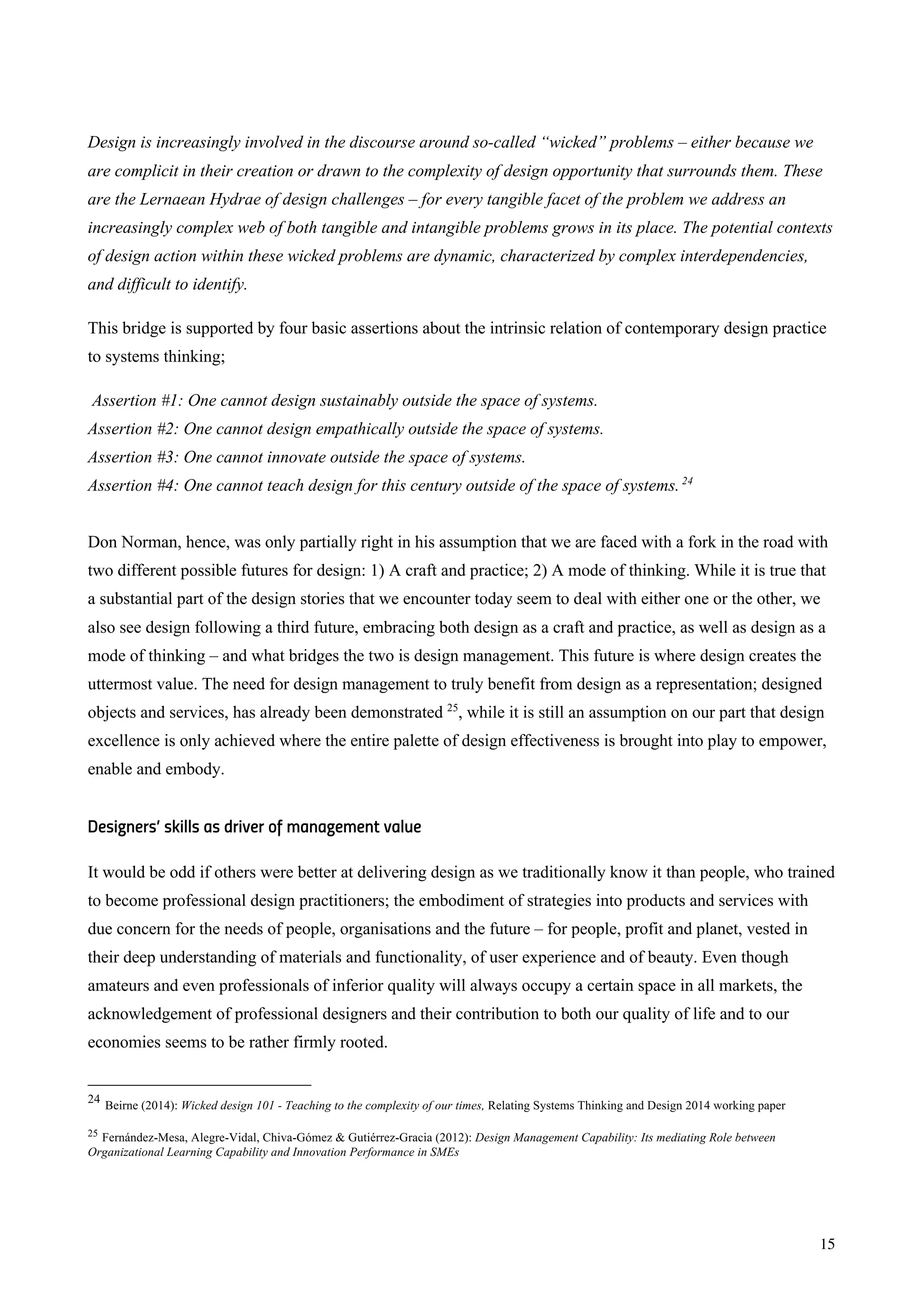 15
Design is increasingly involved in the discourse around so-called “wicked” problems – either because we
are complicit in their creation or drawn to the complexity of design opportunity that surrounds them. These
are the Lernaean Hydrae of design challenges – for every tangible facet of the problem we address an
increasingly complex web of both tangible and intangible problems grows in its place. The potential contexts
of design action within these wicked problems are dynamic, characterized by complex interdependencies,
and difficult to identify.
This bridge is supported by four basic assertions about the intrinsic relation of contemporary design practice
to systems thinking;
Assertion #1: One cannot design sustainably outside the space of systems.
Assertion #2: One cannot design empathically outside the space of systems.
Assertion #3: One cannot innovate outside the space of systems.
Assertion #4: One cannot teach design for this century outside of the space of systems.24
Don Norman, hence, was only partially right in his assumption that we are faced with a fork in the road with
two different possible futures for design: 1) A craft and practice; 2) A mode of thinking. While it is true that
a substantial part of the design stories that we encounter today seem to deal with either one or the other, we
also see design following a third future, embracing both design as a craft and practice, as well as design as a
mode of thinking – and what bridges the two is design management. This future is where design creates the
uttermost value. The need for design management to truly benefit from design as a representation; designed
objects and services, has already been demonstrated 25
, while it is still an assumption on our part that design
excellence is only achieved where the entire palette of design effectiveness is brought into play to empower,
enable and embody.
Designers’ skills as driver of management value
It would be odd if others were better at delivering design as we traditionally know it than people, who trained
to become professional design practitioners; the embodiment of strategies into products and services with
due concern for the needs of people, organisations and the future – for people, profit and planet, vested in
their deep understanding of materials and functionality, of user experience and of beauty. Even though
amateurs and even professionals of inferior quality will always occupy a certain space in all markets, the
acknowledgement of professional designers and their contribution to both our quality of life and to our
economies seems to be rather firmly rooted.
24
Beirne (2014): Wicked design 101 - Teaching to the complexity of our times, Relating Systems Thinking and Design 2014 working paper
25 Fernández-Mesa, Alegre-Vidal, Chiva-Gómez & Gutiérrez-Gracia (2012): Design Management Capability: Its mediating Role between
Organizational Learning Capability and Innovation Performance in SMEs
 