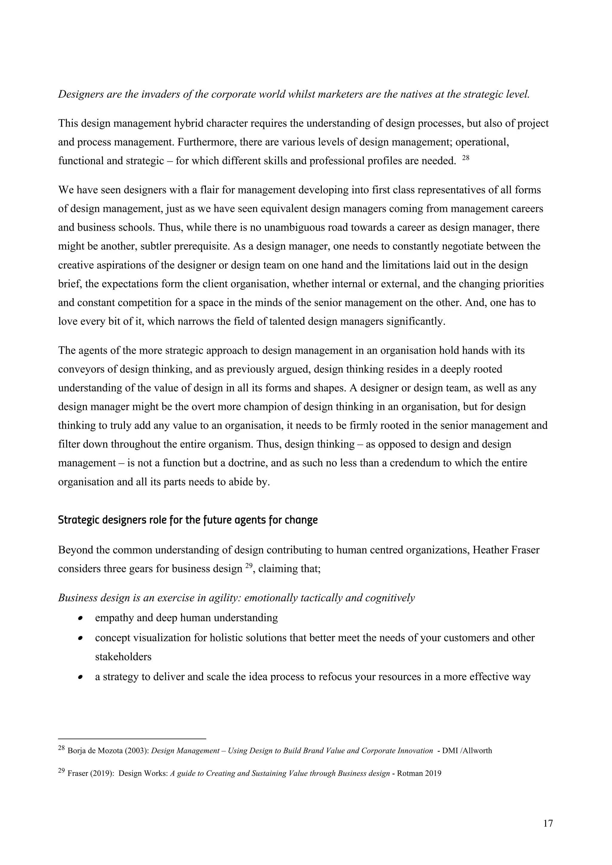 17
Designers are the invaders of the corporate world whilst marketers are the natives at the strategic level.
This design management hybrid character requires the understanding of design processes, but also of project
and process management. Furthermore, there are various levels of design management; operational,
functional and strategic – for which different skills and professional profiles are needed. 28
We have seen designers with a flair for management developing into first class representatives of all forms
of design management, just as we have seen equivalent design managers coming from management careers
and business schools. Thus, while there is no unambiguous road towards a career as design manager, there
might be another, subtler prerequisite. As a design manager, one needs to constantly negotiate between the
creative aspirations of the designer or design team on one hand and the limitations laid out in the design
brief, the expectations form the client organisation, whether internal or external, and the changing priorities
and constant competition for a space in the minds of the senior management on the other. And, one has to
love every bit of it, which narrows the field of talented design managers significantly.
The agents of the more strategic approach to design management in an organisation hold hands with its
conveyors of design thinking, and as previously argued, design thinking resides in a deeply rooted
understanding of the value of design in all its forms and shapes. A designer or design team, as well as any
design manager might be the overt more champion of design thinking in an organisation, but for design
thinking to truly add any value to an organisation, it needs to be firmly rooted in the senior management and
filter down throughout the entire organism. Thus, design thinking – as opposed to design and design
management – is not a function but a doctrine, and as such no less than a credendum to which the entire
organisation and all its parts needs to abide by.
Strategic designers role for the future agents for change
Beyond the common understanding of design contributing to human centred organizations, Heather Fraser
considers three gears for business design 29
, claiming that;
Business design is an exercise in agility: emotionally tactically and cognitively
• empathy and deep human understanding
• concept visualization for holistic solutions that better meet the needs of your customers and other
stakeholders
• a strategy to deliver and scale the idea process to refocus your resources in a more effective way
28 Borja de Mozota (2003): Design Management – Using Design to Build Brand Value and Corporate Innovation - DMI /Allworth
29 Fraser (2019): Design Works: A guide to Creating and Sustaining Value through Business design - Rotman 2019
 