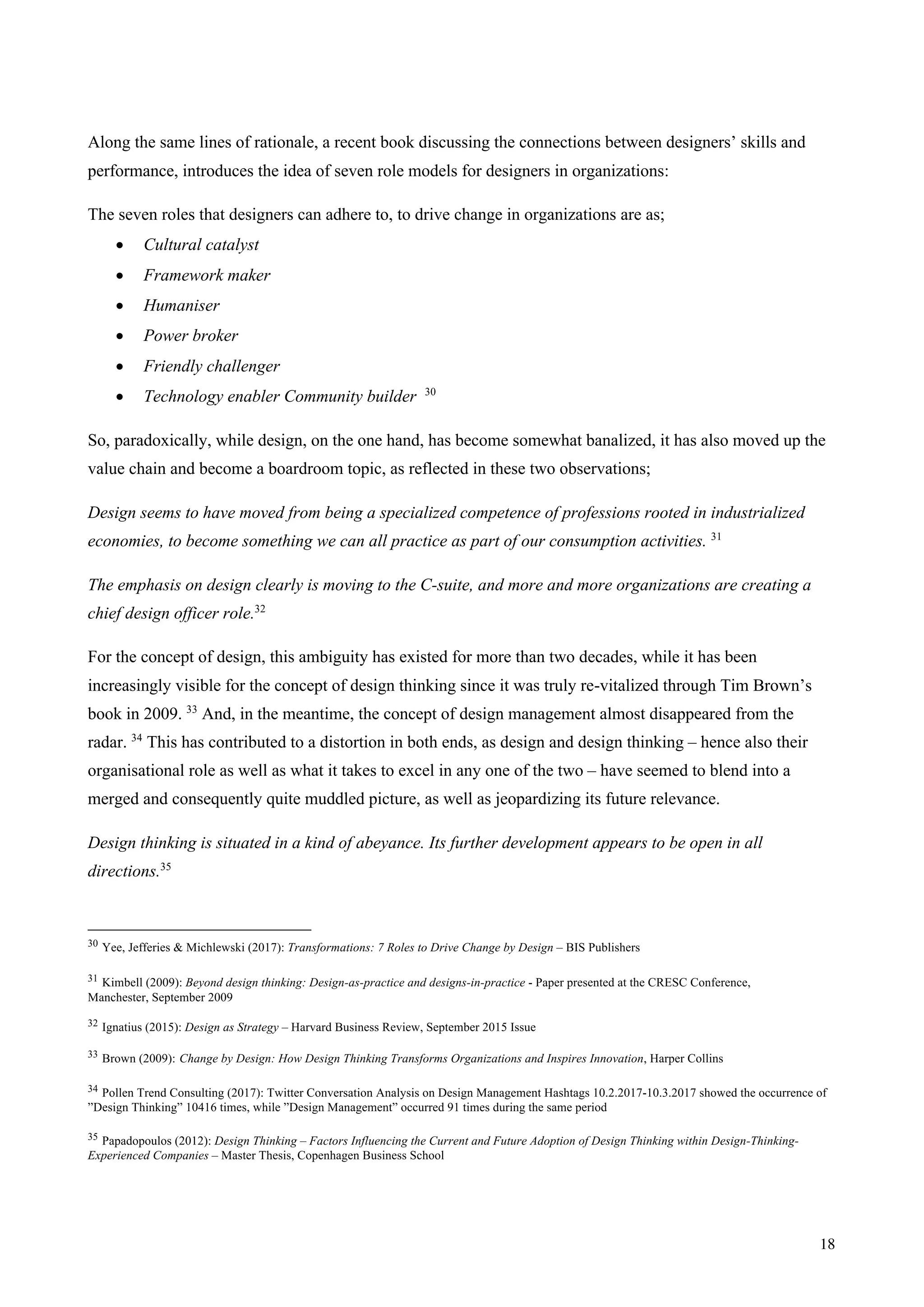 18
Along the same lines of rationale, a recent book discussing the connections between designers’ skills and
performance, introduces the idea of seven role models for designers in organizations:
The seven roles that designers can adhere to, to drive change in organizations are as;
• Cultural catalyst
• Framework maker
• Humaniser
• Power broker
• Friendly challenger
• Technology enabler Community builder 30
So, paradoxically, while design, on the one hand, has become somewhat banalized, it has also moved up the
value chain and become a boardroom topic, as reflected in these two observations;
Design seems to have moved from being a specialized competence of professions rooted in industrialized
economies, to become something we can all practice as part of our consumption activities. 31
The emphasis on design clearly is moving to the C-suite, and more and more organizations are creating a
chief design officer role.32
For the concept of design, this ambiguity has existed for more than two decades, while it has been
increasingly visible for the concept of design thinking since it was truly re-vitalized through Tim Brown’s
book in 2009. 33
And, in the meantime, the concept of design management almost disappeared from the
radar. 34
This has contributed to a distortion in both ends, as design and design thinking – hence also their
organisational role as well as what it takes to excel in any one of the two – have seemed to blend into a
merged and consequently quite muddled picture, as well as jeopardizing its future relevance.
Design thinking is situated in a kind of abeyance. Its further development appears to be open in all
directions.35
30 Yee, Jefferies & Michlewski (2017): Transformations: 7 Roles to Drive Change by Design – BIS Publishers
31 Kimbell (2009): Beyond design thinking: Design-as-practice and designs-in-practice - Paper presented at the CRESC Conference,
Manchester, September 2009
32 Ignatius (2015): Design as Strategy – Harvard Business Review, September 2015 Issue
33 Brown (2009): Change by Design: How Design Thinking Transforms Organizations and Inspires Innovation, Harper Collins
34 Pollen Trend Consulting (2017): Twitter Conversation Analysis on Design Management Hashtags 10.2.2017-10.3.2017 showed the occurrence of
”Design Thinking” 10416 times, while ”Design Management” occurred 91 times during the same period
35 Papadopoulos (2012): Design Thinking – Factors Influencing the Current and Future Adoption of Design Thinking within Design-Thinking-
Experienced Companies – Master Thesis, Copenhagen Business School
 