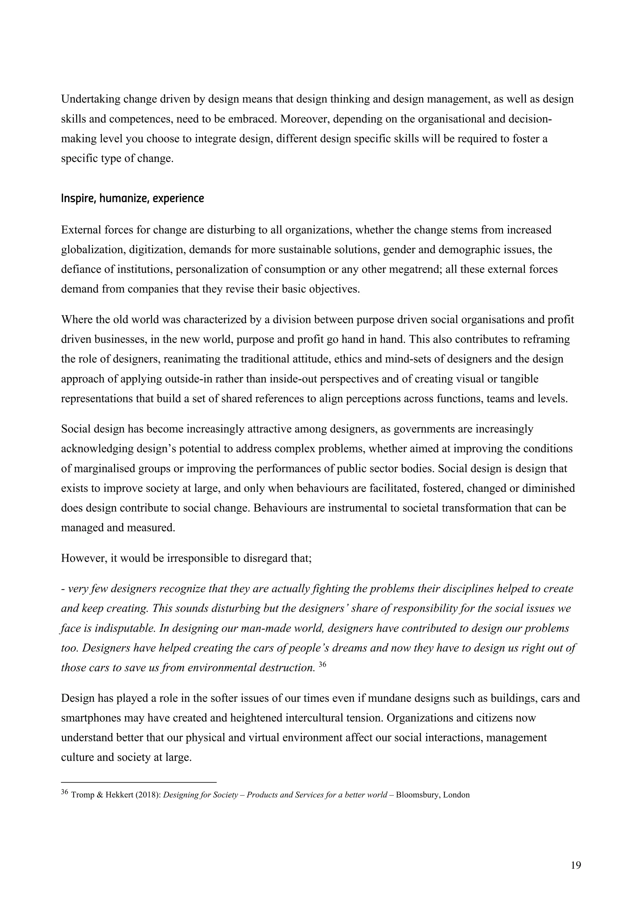 19
Undertaking change driven by design means that design thinking and design management, as well as design
skills and competences, need to be embraced. Moreover, depending on the organisational and decision-
making level you choose to integrate design, different design specific skills will be required to foster a
specific type of change.
Inspire, humanize, experience
External forces for change are disturbing to all organizations, whether the change stems from increased
globalization, digitization, demands for more sustainable solutions, gender and demographic issues, the
defiance of institutions, personalization of consumption or any other megatrend; all these external forces
demand from companies that they revise their basic objectives.
Where the old world was characterized by a division between purpose driven social organisations and profit
driven businesses, in the new world, purpose and profit go hand in hand. This also contributes to reframing
the role of designers, reanimating the traditional attitude, ethics and mind-sets of designers and the design
approach of applying outside-in rather than inside-out perspectives and of creating visual or tangible
representations that build a set of shared references to align perceptions across functions, teams and levels.
Social design has become increasingly attractive among designers, as governments are increasingly
acknowledging design’s potential to address complex problems, whether aimed at improving the conditions
of marginalised groups or improving the performances of public sector bodies. Social design is design that
exists to improve society at large, and only when behaviours are facilitated, fostered, changed or diminished
does design contribute to social change. Behaviours are instrumental to societal transformation that can be
managed and measured.
However, it would be irresponsible to disregard that;
- very few designers recognize that they are actually fighting the problems their disciplines helped to create
and keep creating. This sounds disturbing but the designers’ share of responsibility for the social issues we
face is indisputable. In designing our man-made world, designers have contributed to design our problems
too. Designers have helped creating the cars of people’s dreams and now they have to design us right out of
those cars to save us from environmental destruction. 36
Design has played a role in the softer issues of our times even if mundane designs such as buildings, cars and
smartphones may have created and heightened intercultural tension. Organizations and citizens now
understand better that our physical and virtual environment affect our social interactions, management
culture and society at large.
36 Tromp & Hekkert (2018): Designing for Society – Products and Services for a better world – Bloomsbury, London
 
