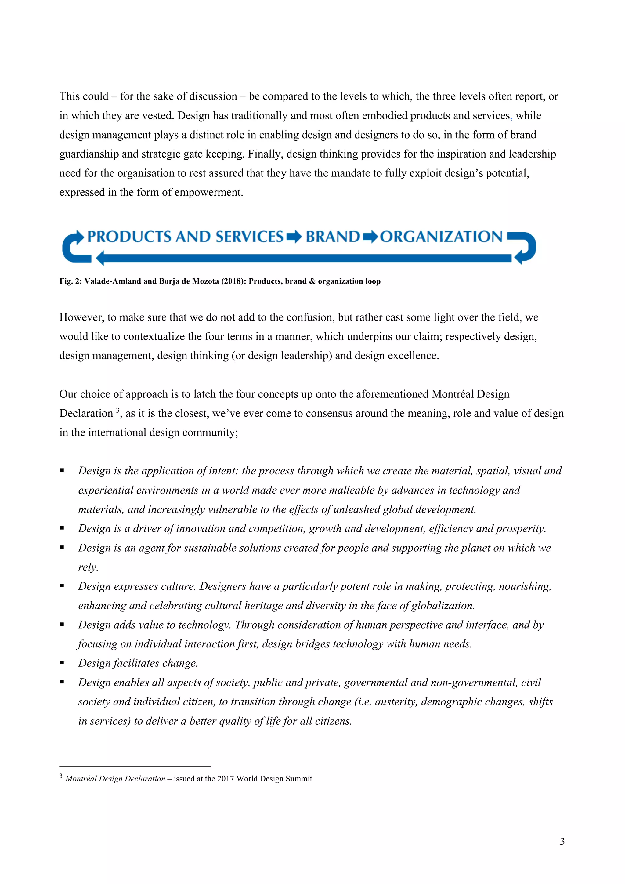 3
This could – for the sake of discussion – be compared to the levels to which, the three levels often report, or
in which they are vested. Design has traditionally and most often embodied products and services, while
design management plays a distinct role in enabling design and designers to do so, in the form of brand
guardianship and strategic gate keeping. Finally, design thinking provides for the inspiration and leadership
need for the organisation to rest assured that they have the mandate to fully exploit design’s potential,
expressed in the form of empowerment.
Fig. 2: Valade-Amland and Borja de Mozota (2018): Products, brand & organization loop
However, to make sure that we do not add to the confusion, but rather cast some light over the field, we
would like to contextualize the four terms in a manner, which underpins our claim; respectively design,
design management, design thinking (or design leadership) and design excellence.
Our choice of approach is to latch the four concepts up onto the aforementioned Montréal Design
Declaration 3
, as it is the closest, we’ve ever come to consensus around the meaning, role and value of design
in the international design community;
§ Design is the application of intent: the process through which we create the material, spatial, visual and
experiential environments in a world made ever more malleable by advances in technology and
materials, and increasingly vulnerable to the effects of unleashed global development.
§ Design is a driver of innovation and competition, growth and development, efficiency and prosperity.
§ Design is an agent for sustainable solutions created for people and supporting the planet on which we
rely.
§ Design expresses culture. Designers have a particularly potent role in making, protecting, nourishing,
enhancing and celebrating cultural heritage and diversity in the face of globalization.
§ Design adds value to technology. Through consideration of human perspective and interface, and by
focusing on individual interaction first, design bridges technology with human needs.
§ Design facilitates change.
§ Design enables all aspects of society, public and private, governmental and non-governmental, civil
society and individual citizen, to transition through change (i.e. austerity, demographic changes, shifts
in services) to deliver a better quality of life for all citizens.
3 Montréal Design Declaration – issued at the 2017 World Design Summit
 