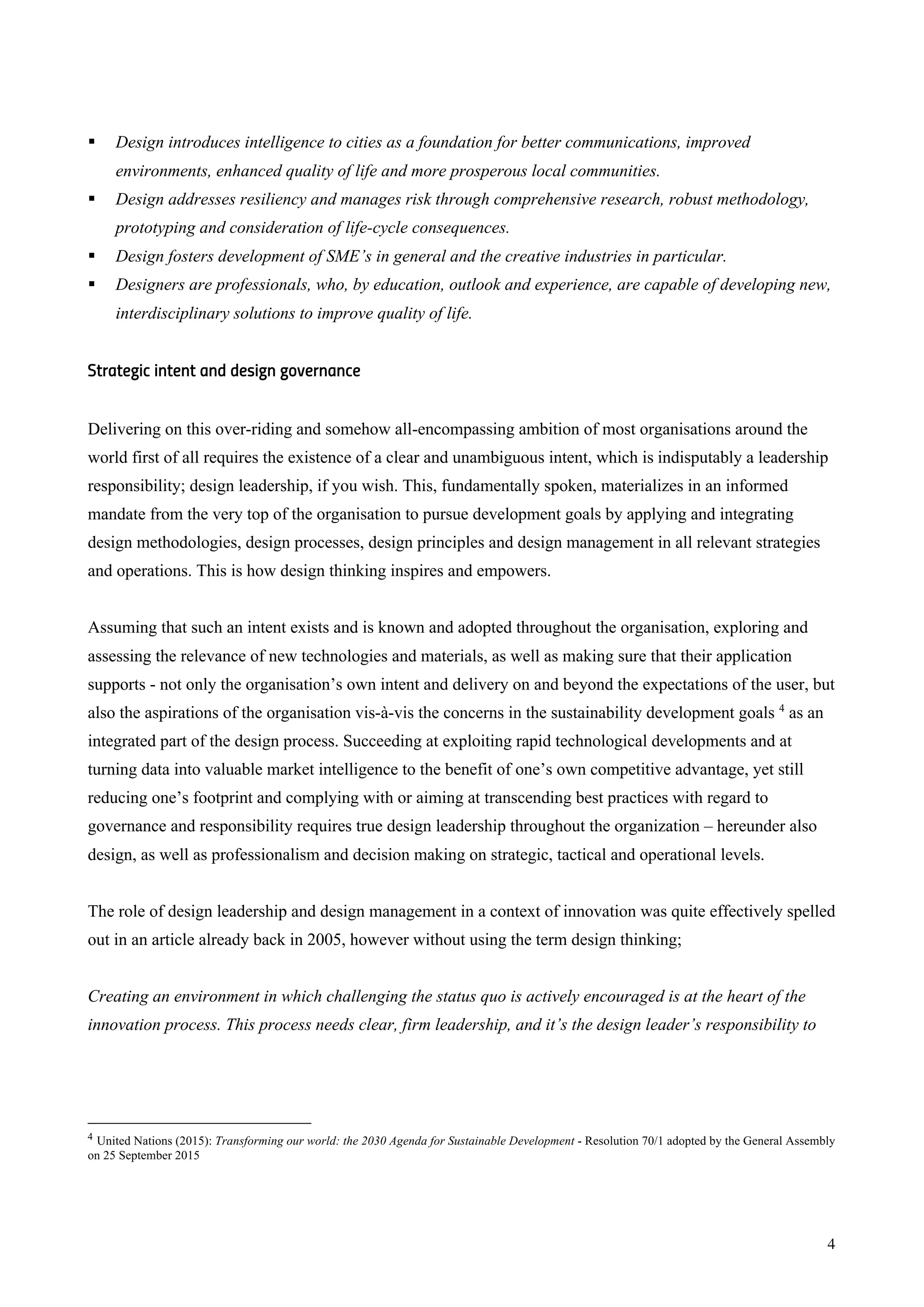 4
§ Design introduces intelligence to cities as a foundation for better communications, improved
environments, enhanced quality of life and more prosperous local communities.
§ Design addresses resiliency and manages risk through comprehensive research, robust methodology,
prototyping and consideration of life-cycle consequences.
§ Design fosters development of SME’s in general and the creative industries in particular.
§ Designers are professionals, who, by education, outlook and experience, are capable of developing new,
interdisciplinary solutions to improve quality of life.
Strategic intent and design governance
Delivering on this over-riding and somehow all-encompassing ambition of most organisations around the
world first of all requires the existence of a clear and unambiguous intent, which is indisputably a leadership
responsibility; design leadership, if you wish. This, fundamentally spoken, materializes in an informed
mandate from the very top of the organisation to pursue development goals by applying and integrating
design methodologies, design processes, design principles and design management in all relevant strategies
and operations. This is how design thinking inspires and empowers.
Assuming that such an intent exists and is known and adopted throughout the organisation, exploring and
assessing the relevance of new technologies and materials, as well as making sure that their application
supports - not only the organisation’s own intent and delivery on and beyond the expectations of the user, but
also the aspirations of the organisation vis-à-vis the concerns in the sustainability development goals 4
as an
integrated part of the design process. Succeeding at exploiting rapid technological developments and at
turning data into valuable market intelligence to the benefit of one’s own competitive advantage, yet still
reducing one’s footprint and complying with or aiming at transcending best practices with regard to
governance and responsibility requires true design leadership throughout the organization – hereunder also
design, as well as professionalism and decision making on strategic, tactical and operational levels.
The role of design leadership and design management in a context of innovation was quite effectively spelled
out in an article already back in 2005, however without using the term design thinking;
Creating an environment in which challenging the status quo is actively encouraged is at the heart of the
innovation process. This process needs clear, firm leadership, and it’s the design leader’s responsibility to
4 United Nations (2015): Transforming our world: the 2030 Agenda for Sustainable Development - Resolution 70/1 adopted by the General Assembly
on 25 September 2015
 