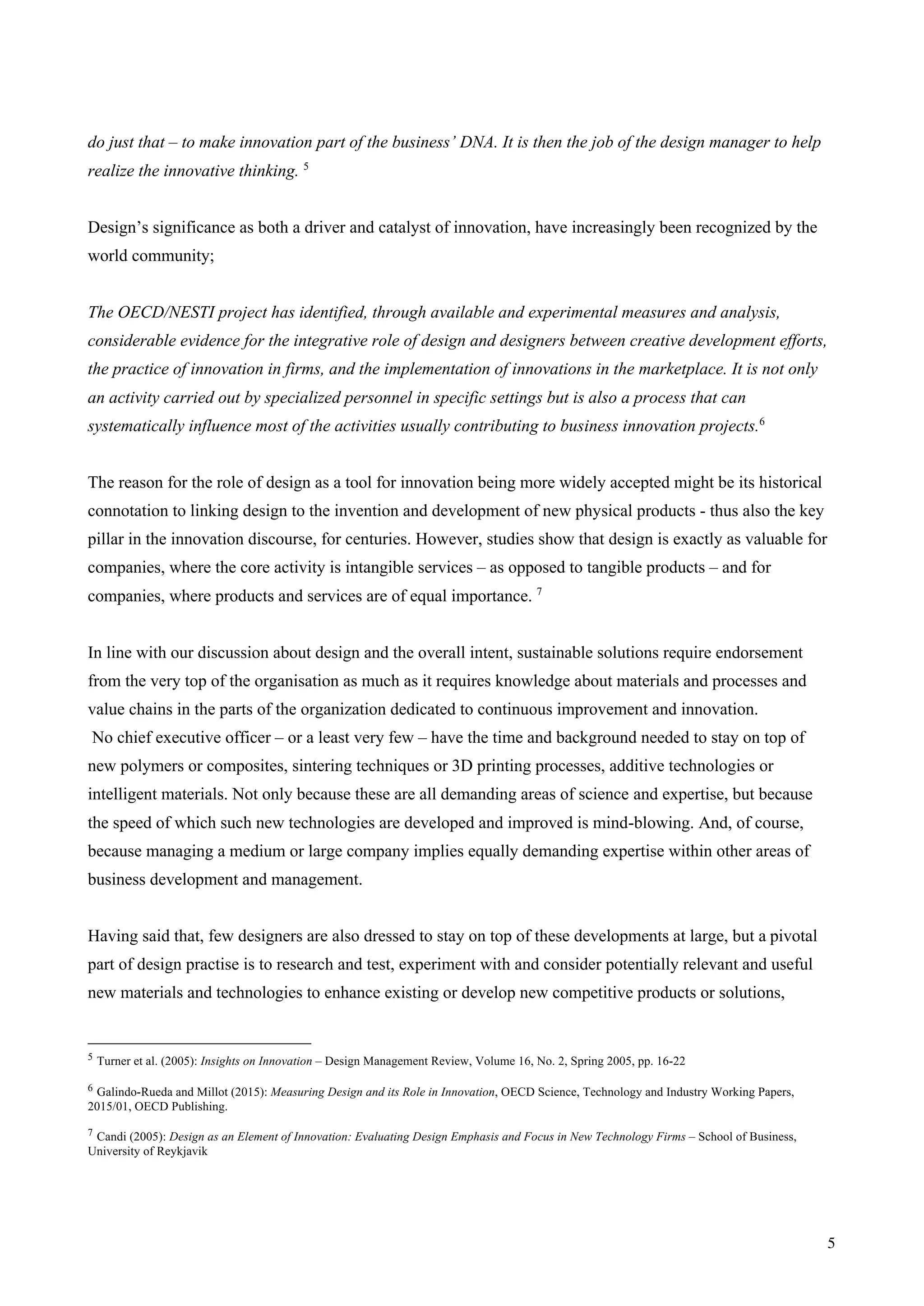 5
do just that – to make innovation part of the business’ DNA. It is then the job of the design manager to help
realize the innovative thinking. 5
Design’s significance as both a driver and catalyst of innovation, have increasingly been recognized by the
world community;
The OECD/NESTI project has identified, through available and experimental measures and analysis,
considerable evidence for the integrative role of design and designers between creative development efforts,
the practice of innovation in firms, and the implementation of innovations in the marketplace. It is not only
an activity carried out by specialized personnel in specific settings but is also a process that can
systematically influence most of the activities usually contributing to business innovation projects.6
The reason for the role of design as a tool for innovation being more widely accepted might be its historical
connotation to linking design to the invention and development of new physical products - thus also the key
pillar in the innovation discourse, for centuries. However, studies show that design is exactly as valuable for
companies, where the core activity is intangible services – as opposed to tangible products – and for
companies, where products and services are of equal importance. 7
In line with our discussion about design and the overall intent, sustainable solutions require endorsement
from the very top of the organisation as much as it requires knowledge about materials and processes and
value chains in the parts of the organization dedicated to continuous improvement and innovation.
No chief executive officer – or a least very few – have the time and background needed to stay on top of
new polymers or composites, sintering techniques or 3D printing processes, additive technologies or
intelligent materials. Not only because these are all demanding areas of science and expertise, but because
the speed of which such new technologies are developed and improved is mind-blowing. And, of course,
because managing a medium or large company implies equally demanding expertise within other areas of
business development and management.
Having said that, few designers are also dressed to stay on top of these developments at large, but a pivotal
part of design practise is to research and test, experiment with and consider potentially relevant and useful
new materials and technologies to enhance existing or develop new competitive products or solutions,
5 Turner et al. (2005): Insights on Innovation – Design Management Review, Volume 16, No. 2, Spring 2005, pp. 16-22
6 Galindo-Rueda and Millot (2015): Measuring Design and its Role in Innovation, OECD Science, Technology and Industry Working Papers,
2015/01, OECD Publishing.
7 Candi (2005): Design as an Element of Innovation: Evaluating Design Emphasis and Focus in New Technology Firms – School of Business,
University of Reykjavik
 